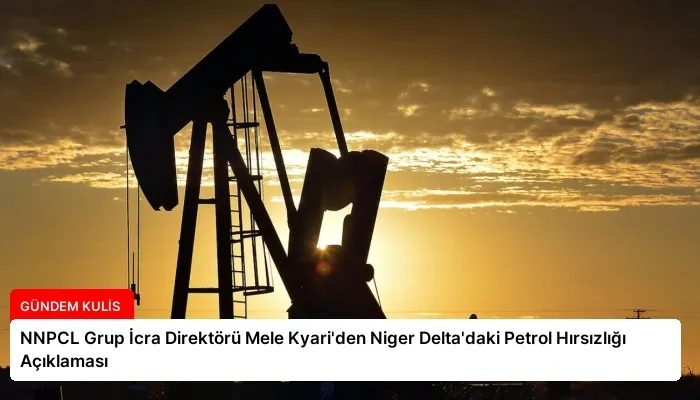 NNPCL Grup İcra Direktörü Mele Kyari’den Niger Delta’daki Petrol Hırsızlığı Açıklaması