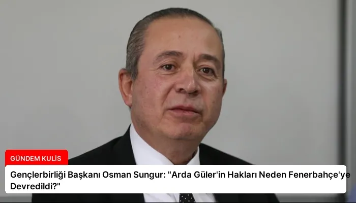 Gençlerbirliği Başkanı Osman Sungur: “Arda Güler’in Hakları Neden Fenerbahçe’ye Devredildi?”