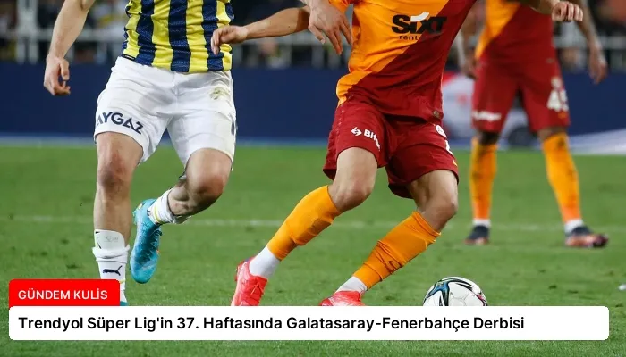 Trendyol Süper Lig’in 37. Haftasında Galatasaray-Fenerbahçe Derbisi