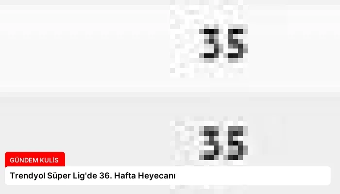 Trendyol Süper Lig’de 36. Hafta Heyecanı