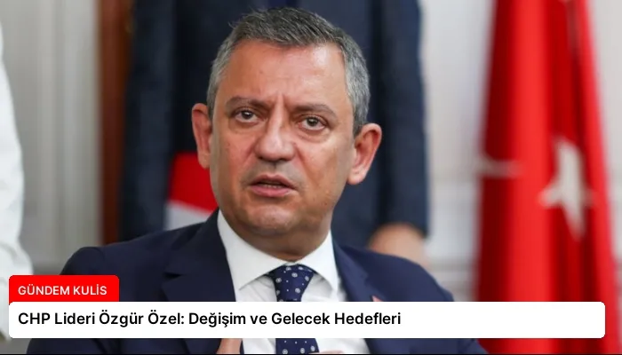 CHP Lideri Özgür Özel: Değişim ve Gelecek Hedefleri