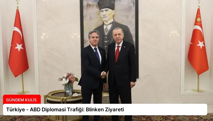 Türkiye – ABD Diplomasi Trafiği: Blinken Ziyareti
