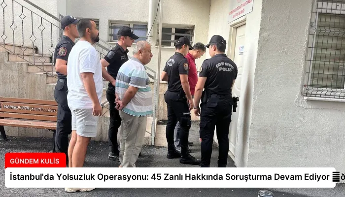 İstanbul’da Yolsuzluk Operasyonu: 45 Zanlı Hakkında Soruşturma Devam Ediyor ⏬👇