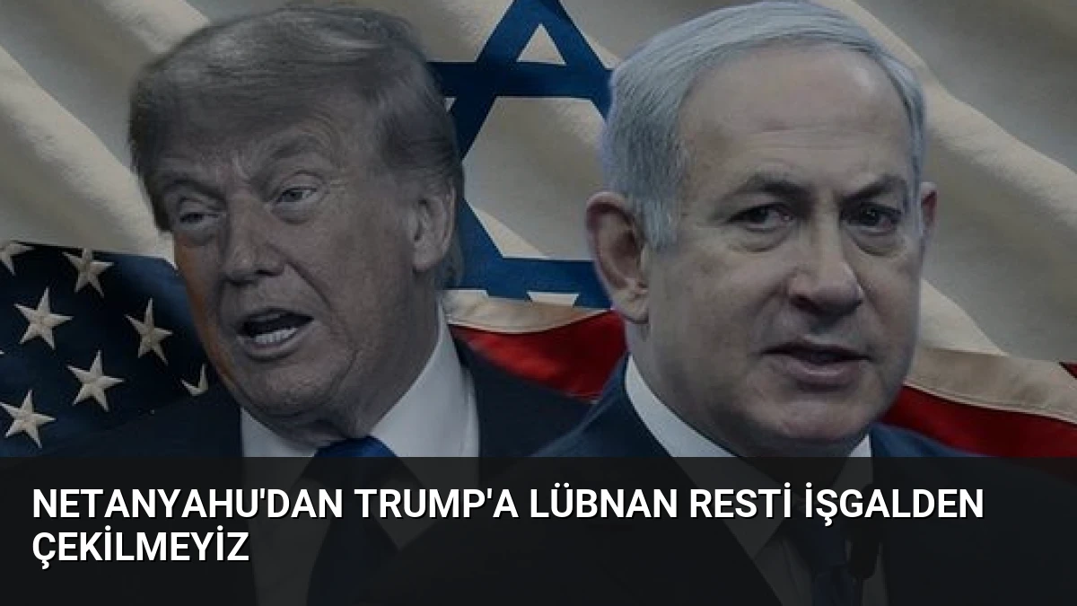 Netanyahu’dan Trump’a Lübnan Resti İşgalden Çekilmeyiz