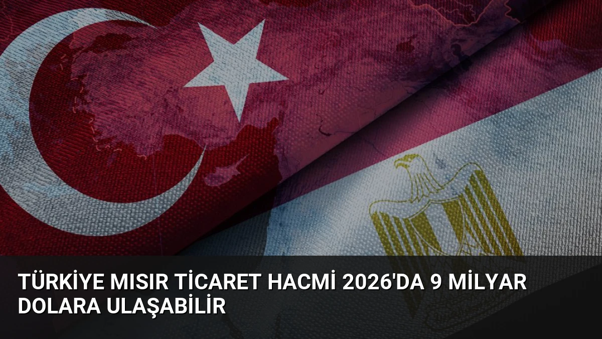 Türkiye Mısır Ticaret Hacmi 2026’da 9 Milyar Dolara Ulaşabilir