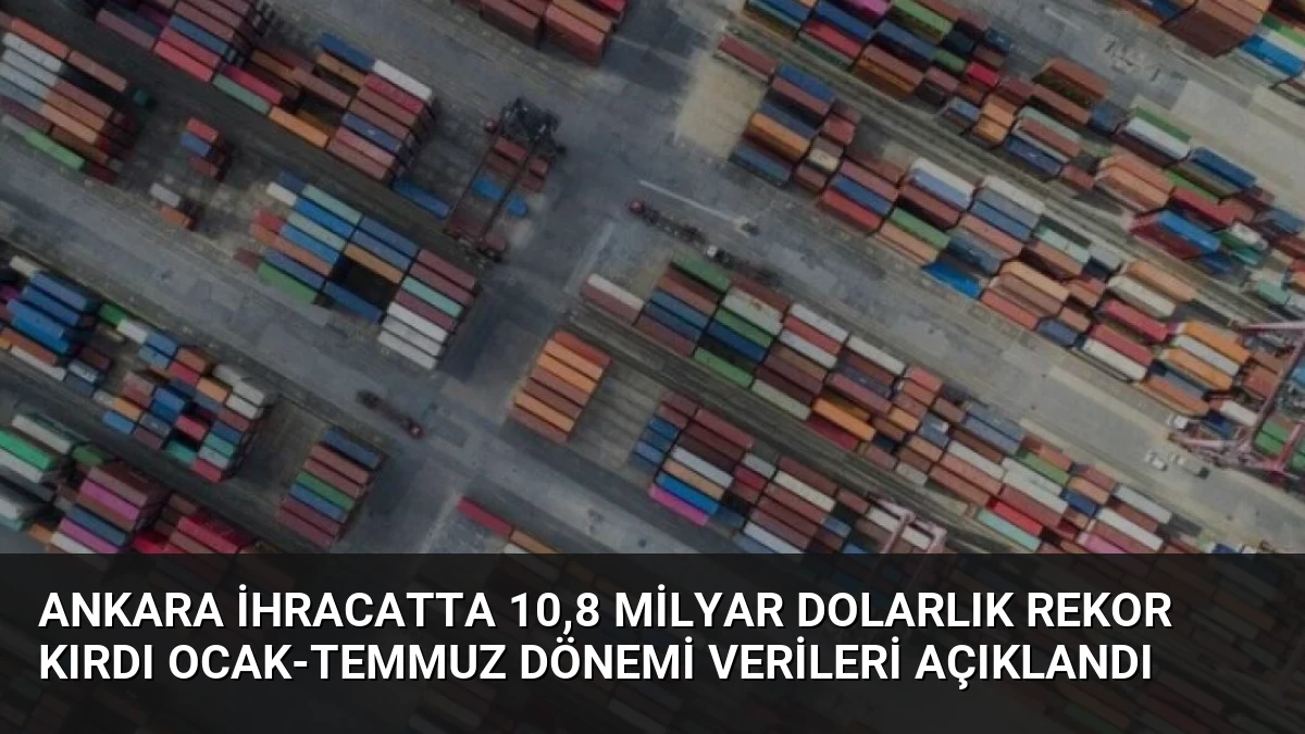 Ankara İhracatta 10,8 Milyar Dolarlık Rekor Kırdı Ocak-Temmuz Dönemi Verileri Açıklandı